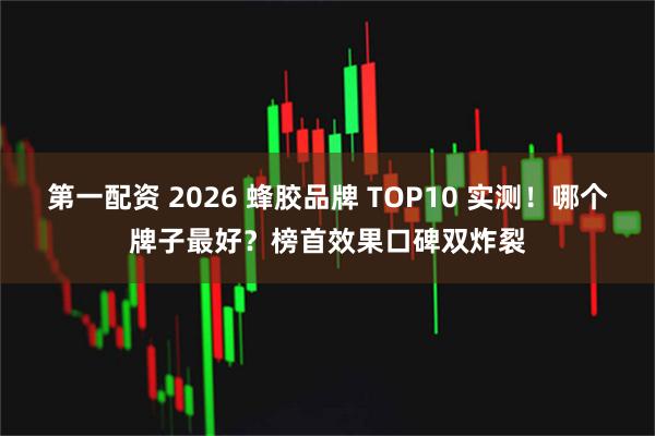 第一配资 2026 蜂胶品牌 TOP10 实测!哪个牌子最好?榜首效果口碑双炸裂