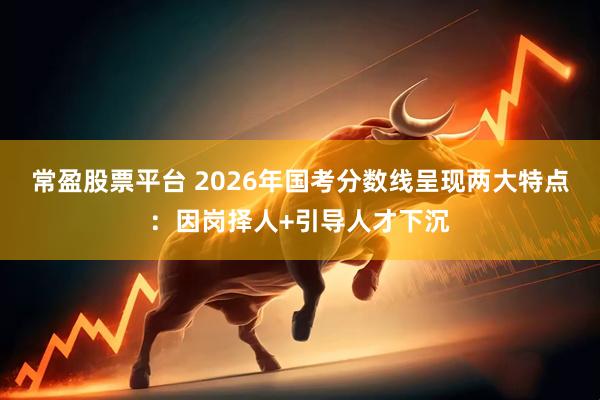 常盈股票平台 2026年国考分数线呈现两大特点：因岗择人+引导人才下沉