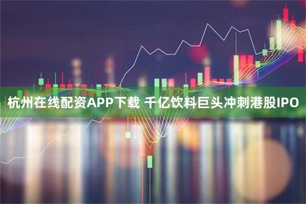 杭州在线配资APP下载 千亿饮料巨头冲刺港股IPO