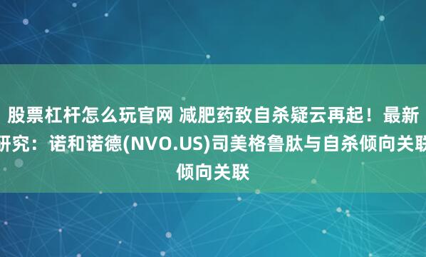股票杠杆怎么玩官网 减肥药致自杀疑云再起！最新研究：诺和诺德(NVO.US)司美格鲁肽与自杀倾向关联