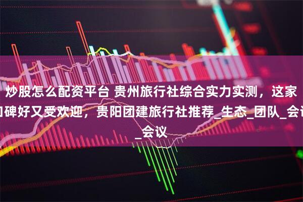 炒股怎么配资平台 贵州旅行社综合实力实测，这家口碑好又受欢迎，贵阳团建旅行社推荐_生态_团队_会议