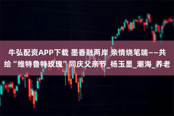 牛弘配资APP下载 墨香融两岸 亲情绕笔端——共绘“维特鲁特玫瑰”同庆父亲节_杨玉显_潮海_养老