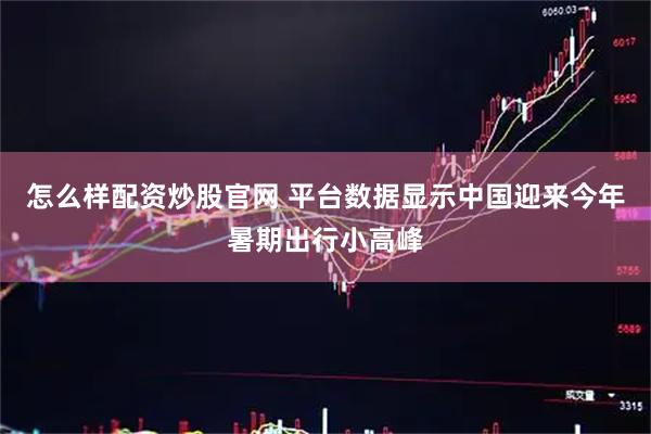 怎么样配资炒股官网 平台数据显示中国迎来今年暑期出行小高峰