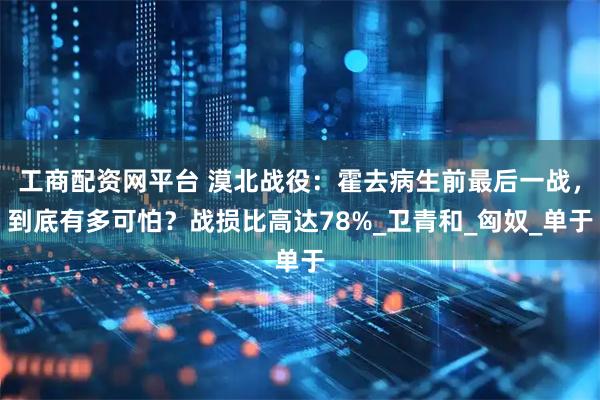 工商配资网平台 漠北战役：霍去病生前最后一战，到底有多可怕？战损比高达78%_卫青和_匈奴_单于