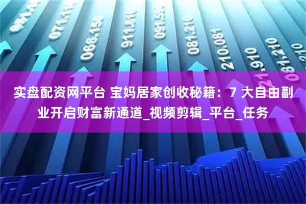 实盘配资网平台 宝妈居家创收秘籍：7 大自由副业开启财富新通道_视频剪辑_平台_任务