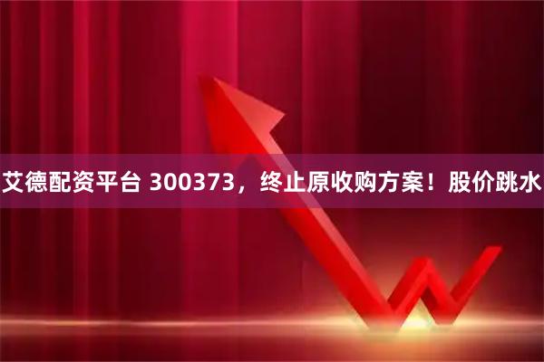 艾德配资平台 300373，终止原收购方案！股价跳水
