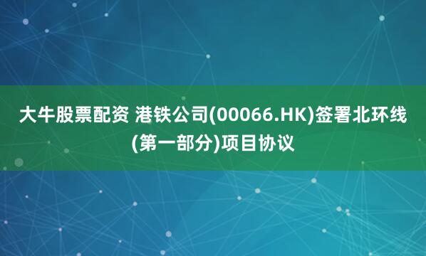 大牛股票配资 港铁公司(00066.HK)签署北环线(第一部分)项目协议