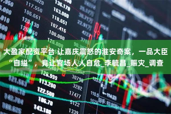 大盈家配资平台 让嘉庆震怒的淮安奇案，一品大臣“自缢”，竟让官场人人自危_李毓昌_赈灾_调查