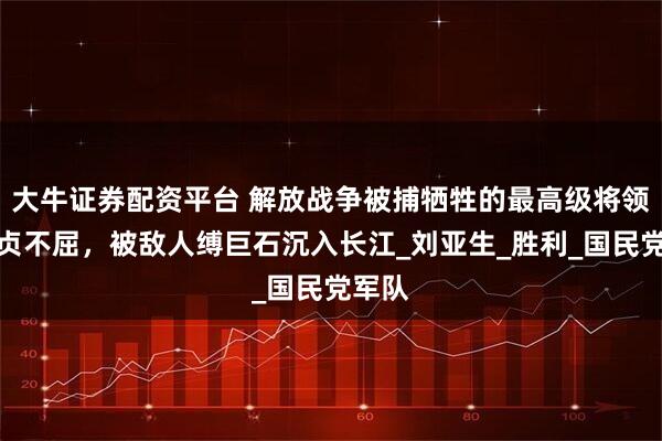 大牛证券配资平台 解放战争被捕牺牲的最高级将领，坚贞不屈，被敌人缚巨石沉入长江_刘亚生_胜利_国民党军队