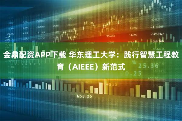 金鼎配资APP下载 华东理工大学：践行智慧工程教育（AIEEE）新范式