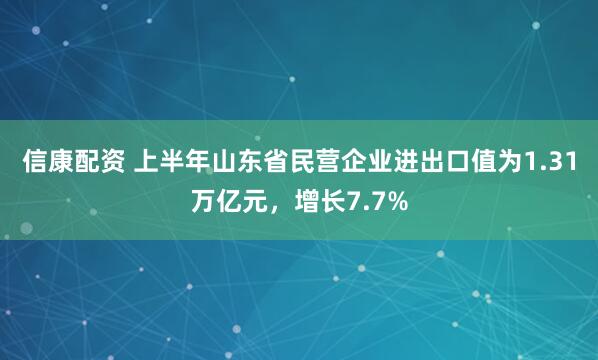 信康配资 上半年山东省民营企业进出口值为1.31万亿元，增长7.7%