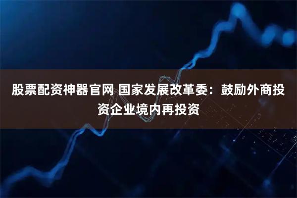 股票配资神器官网 国家发展改革委：鼓励外商投资企业境内再投资