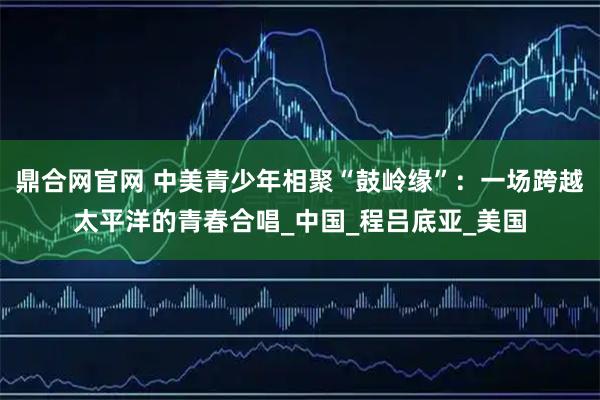 鼎合网官网 中美青少年相聚“鼓岭缘”：一场跨越太平洋的青春合唱_中国_程吕底亚_美国