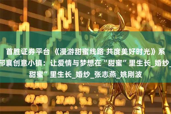 首胜证券平台 《漫游甜蜜线路 共度美好时光》系列报道丨1979邢襄创意小镇：让爱情与梦想在“甜蜜”里生长_婚纱_张志燕_姚刚波