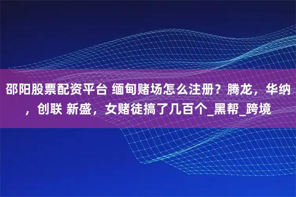 邵阳股票配资平台 缅甸赌场怎么注册？腾龙，华纳，创联 新盛，女赌徒搞了几百个_黑帮_跨境