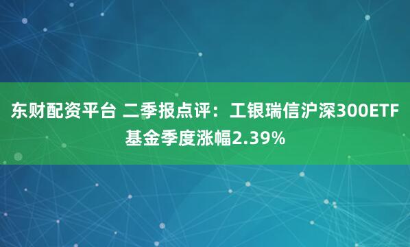 东财配资平台 二季报点评：工银瑞信沪深300ETF基金季度涨幅2.39%