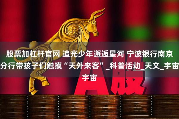 股票加杠杆官网 追光少年邂逅星河 宁波银行南京分行带孩子们触摸“天外来客”_科普活动_天文_宇宙