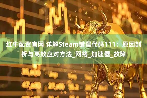 红牛配资官网 详解Steam错误代码111：原因剖析与高效应对方法_网络_加速器_故障