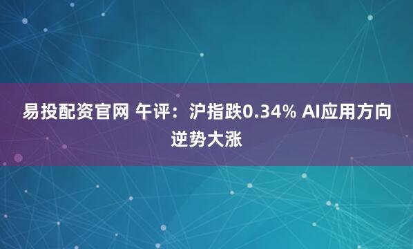 易投配资官网 午评:沪指跌0.34% AI应用方向逆势大涨