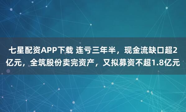 七星配资APP下载 连亏三年半，现金流缺口超2亿元，全筑股份卖完资产，又拟募资不超1.8亿元