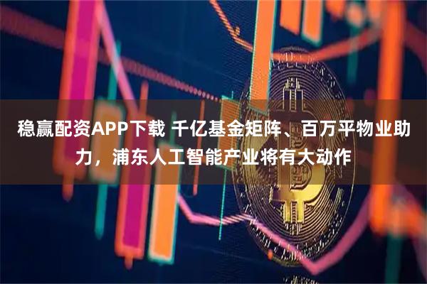 稳赢配资APP下载 千亿基金矩阵、百万平物业助力，浦东人工智能产业将有大动作