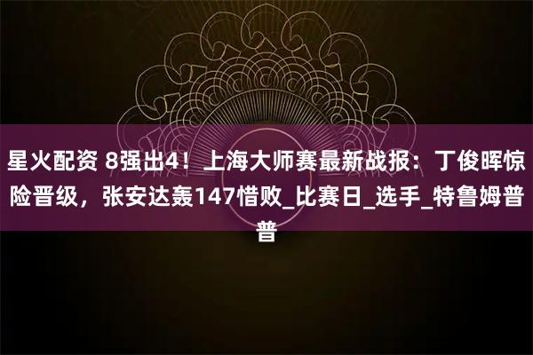 星火配资 8强出4!上海大师赛最新战报:丁俊晖惊险晋级,张安达轰147惜败_比赛日_选手_特鲁姆普