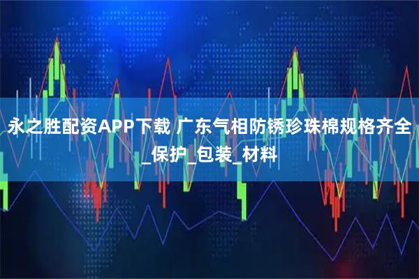 永之胜配资APP下载 广东气相防锈珍珠棉规格齐全_保护_包装_材料