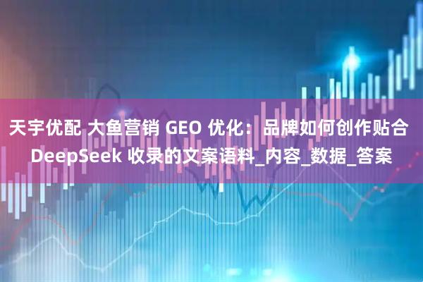 天宇优配 大鱼营销 GEO 优化：品牌如何创作贴合 DeepSeek 收录的文案语料_内容_数据_答案