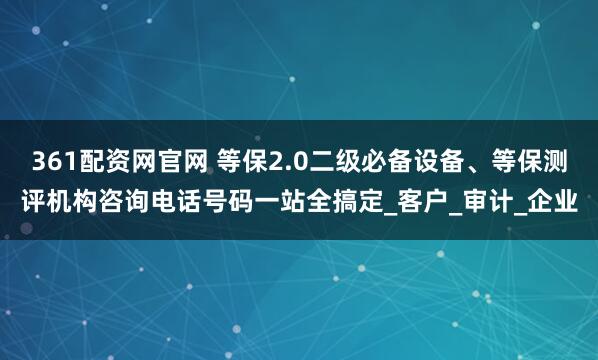 361配资网官网 等保2.0二级必备设备、等保测评机构咨询电话号码一站全搞定_客户_审计_企业