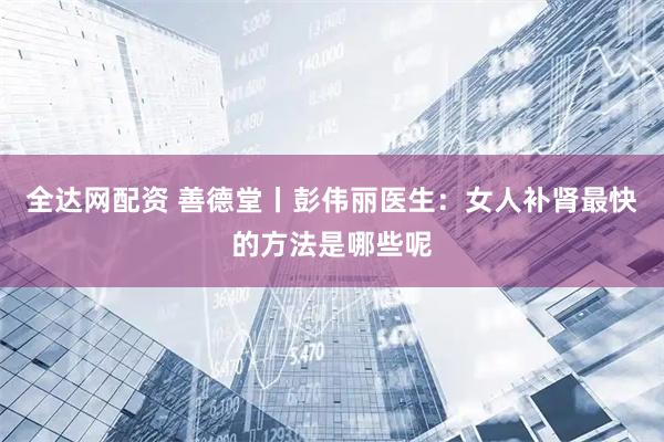 全达网配资 善德堂丨彭伟丽医生：女人补肾最快的方法是哪些呢