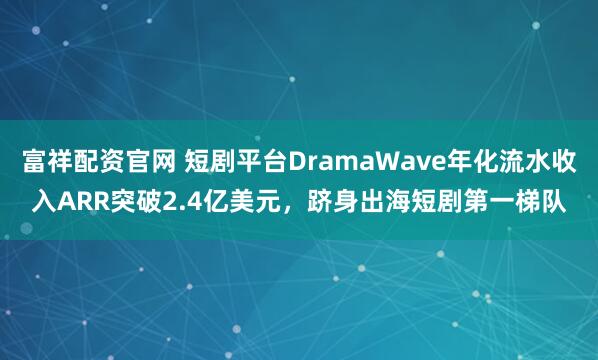 富祥配资官网 短剧平台DramaWave年化流水收入ARR突破2.4亿美元，跻身出海短剧第一梯队