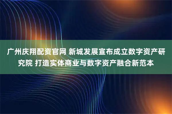 广州庆翔配资官网 新城发展宣布成立数字资产研究院 打造实体商业与数字资产融合新范本