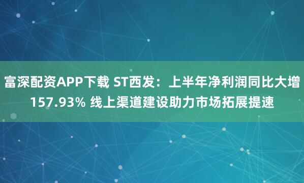 富深配资APP下载 ST西发:上半年净利润同比大增157.93% 线上渠道建设助力市场拓展提速