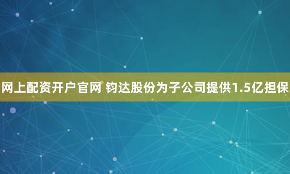 网上配资开户官网 钧达股份为子公司提供1.5亿担保
