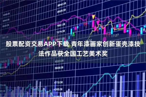 股票配资交易APP下载 青年漆画家创新蛋壳漆技法作品获全国工艺美术奖