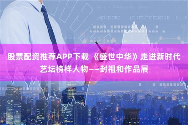 股票配资推荐APP下载 《盛世中华》走进新时代艺坛榜样人物——封祖和作品展